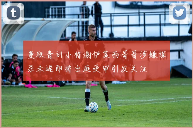 曼联青训小将谢伊莱西哥哥涉嫌谋杀未遂即将出庭受审引发关注
