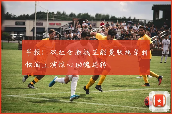 早报：双红会激战正酣曼联绝杀利物浦上演惊心动魄逆转
