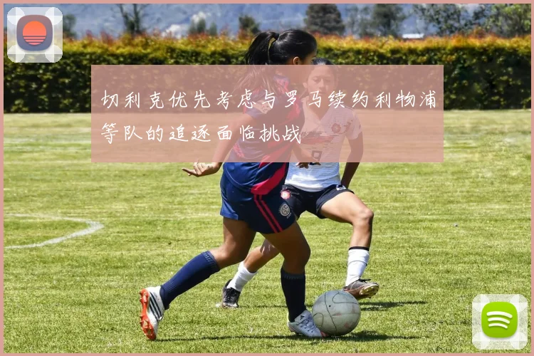 切利克优先考虑与罗马续约利物浦等队的追逐面临挑战