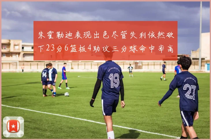 朱霍勒迪表现出色尽管失利依然砍下23分6篮板4助攻三分球命中率高达50