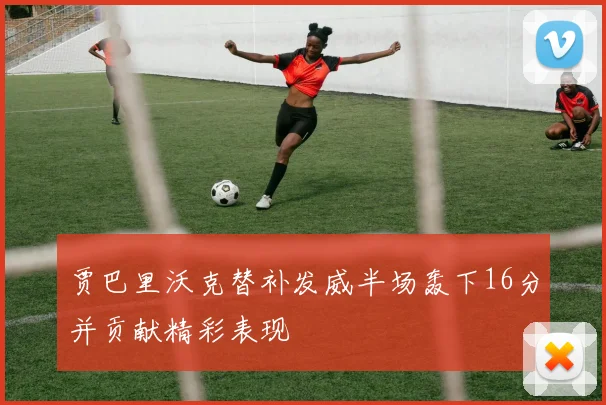 贾巴里沃克替补发威半场轰下16分并贡献精彩表现