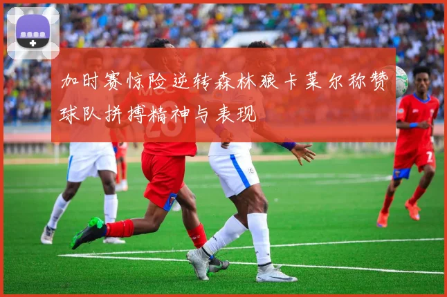 加时赛惊险逆转森林狼卡莱尔称赞球队拼搏精神与表现