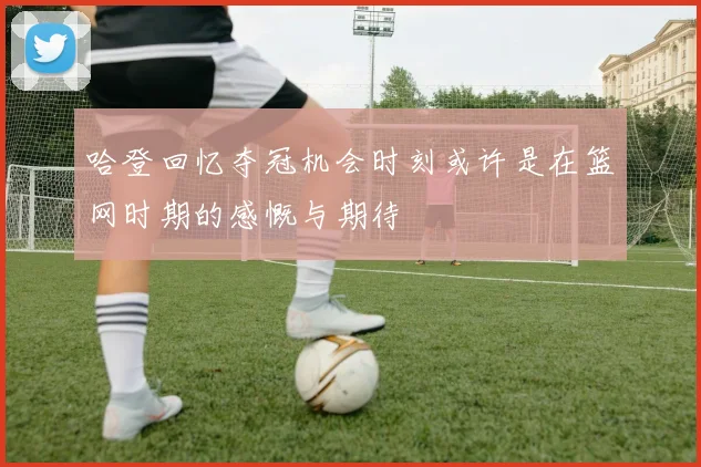 哈登回忆夺冠机会时刻或许是在篮网时期的感慨与期待