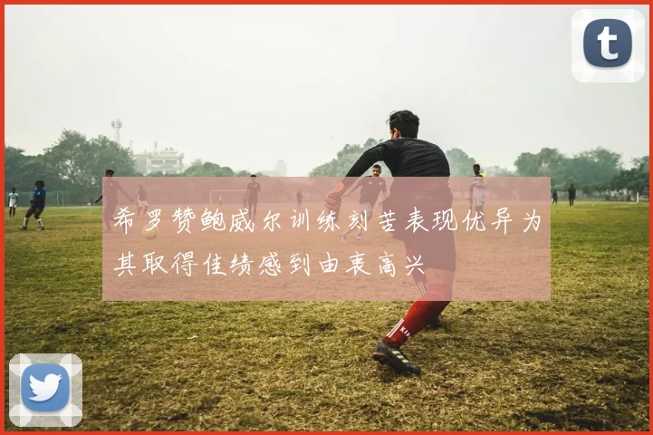 希罗赞鲍威尔训练刻苦表现优异为其取得佳绩感到由衷高兴