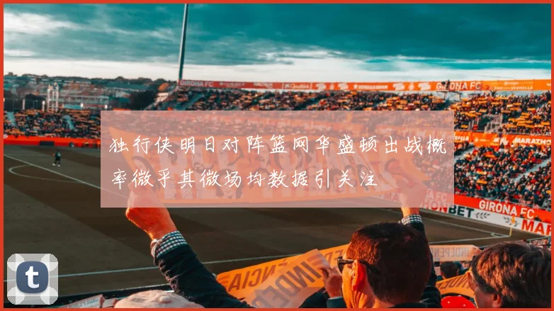 独行侠明日对阵篮网华盛顿出战概率微乎其微场均数据引关注