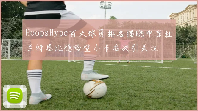 HoopsHype百大球员排名揭晓申京杜兰特恩比德哈登小卡名次引关注