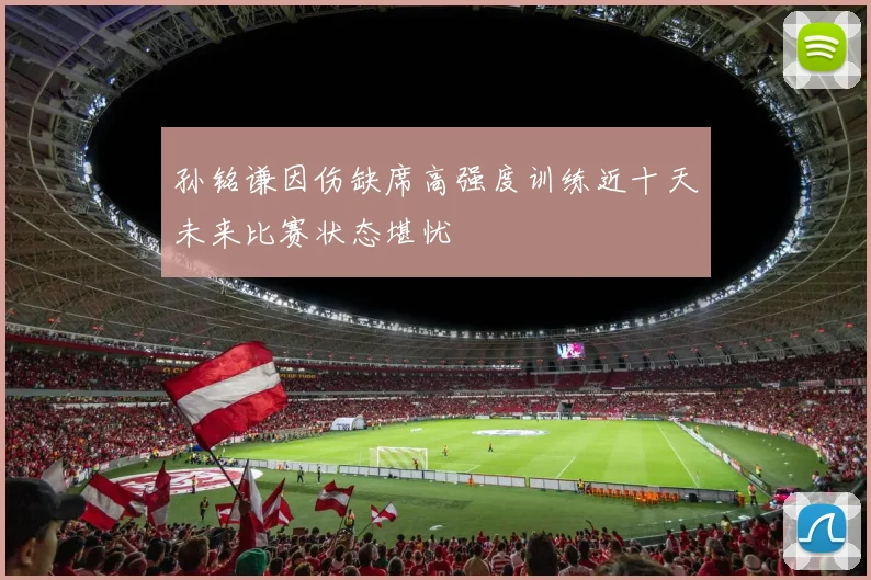 孙铭谦因伤缺席高强度训练近十天未来比赛状态堪忧