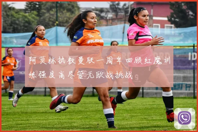 阿莫林执教曼联一周年回顾红魔训练强度高尽管无欧战挑战