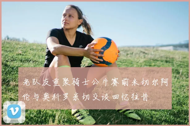 老队友重聚骑士公牛赛前米切尔阿伦与奥科罗亲切交谈回忆往昔
