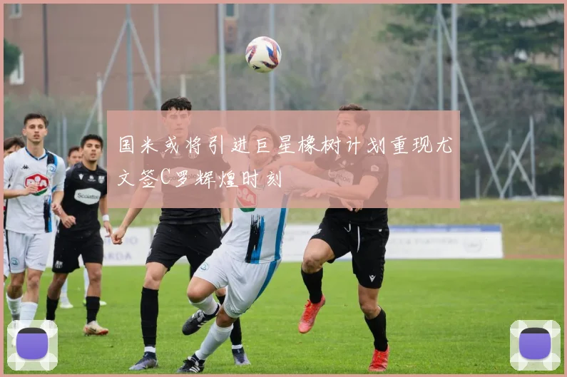 国米或将引进巨星橡树计划重现尤文签C罗辉煌时刻