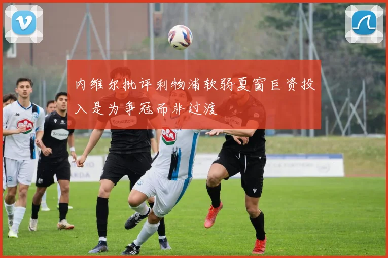 内维尔批评利物浦软弱夏窗巨资投入是为争冠而非过渡