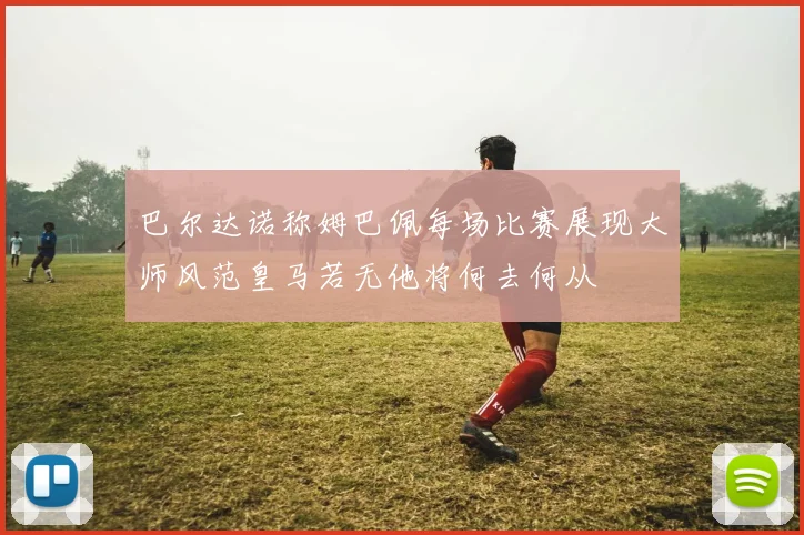 巴尔达诺称姆巴佩每场比赛展现大师风范皇马若无他将何去何从