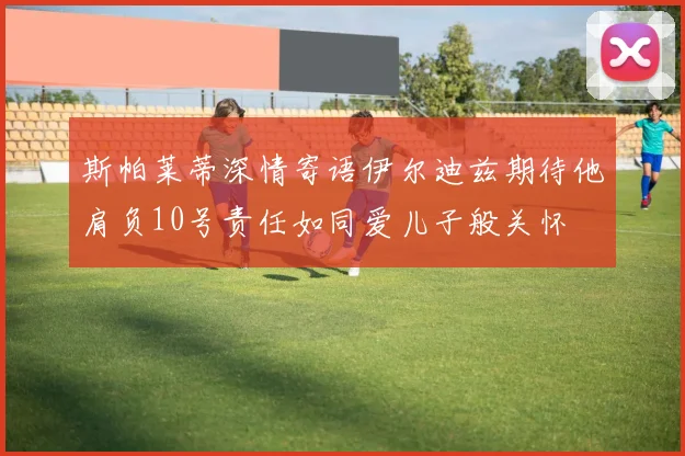 斯帕莱蒂深情寄语伊尔迪兹期待他肩负10号责任如同爱儿子般关怀