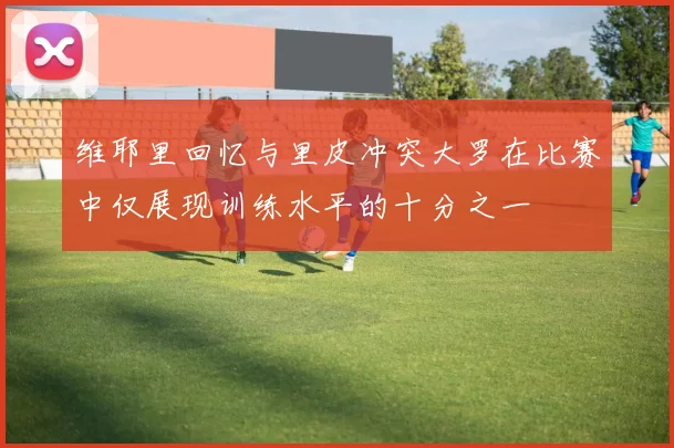 维耶里回忆与里皮冲突大罗在比赛中仅展现训练水平的十分之一